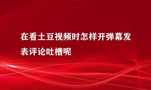 在看土豆视频时怎样开弹幕发表评论吐槽呢