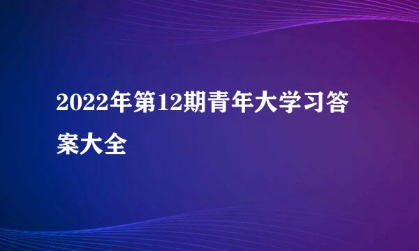 2022年第12期青年大学习答案大全