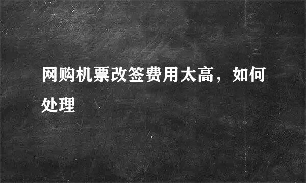 网购机票改签费用太高，如何处理