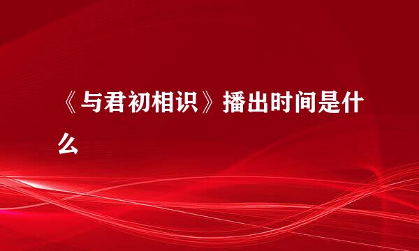 《与君初相识》播出时间是什么