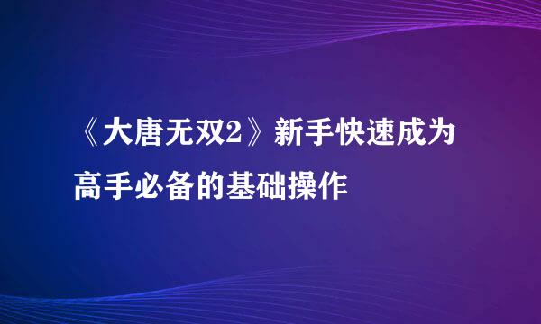 《大唐无双2》新手快速成为高手必备的基础操作