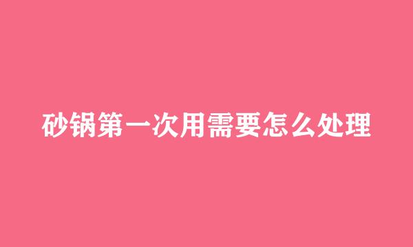 砂锅第一次用需要怎么处理