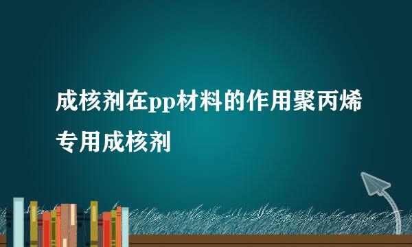 成核剂在pp材料的作用聚丙烯专用成核剂