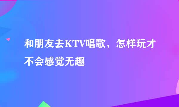 和朋友去KTV唱歌，怎样玩才不会感觉无趣