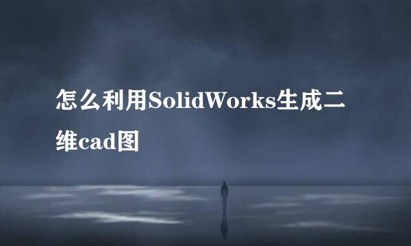 怎么利用SolidWorks生成二维cad图