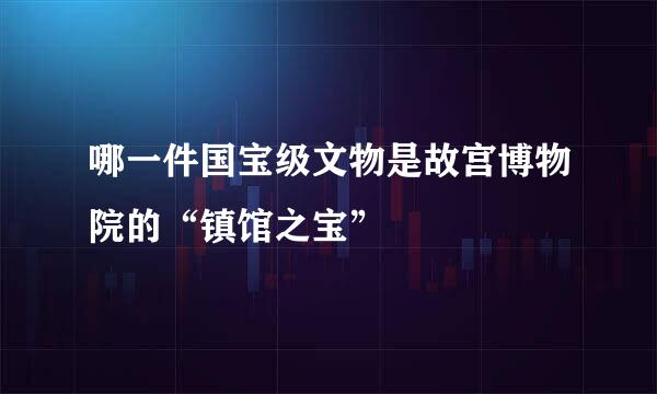 哪一件国宝级文物是故宫博物院的“镇馆之宝”