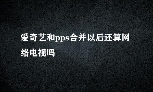 爱奇艺和pps合并以后还算网络电视吗