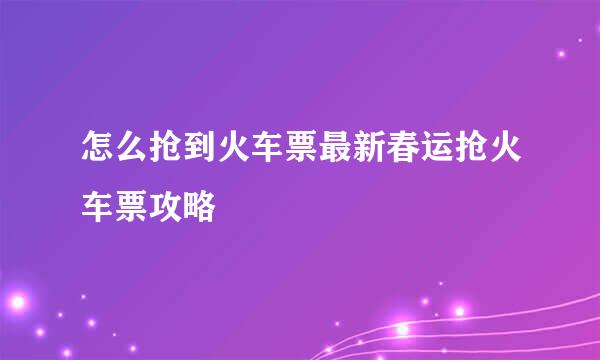 怎么抢到火车票最新春运抢火车票攻略