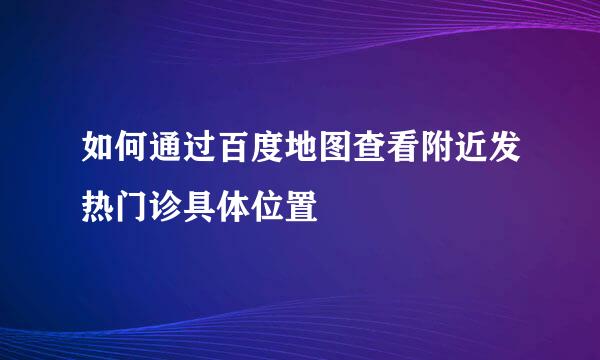 如何通过百度地图查看附近发热门诊具体位置