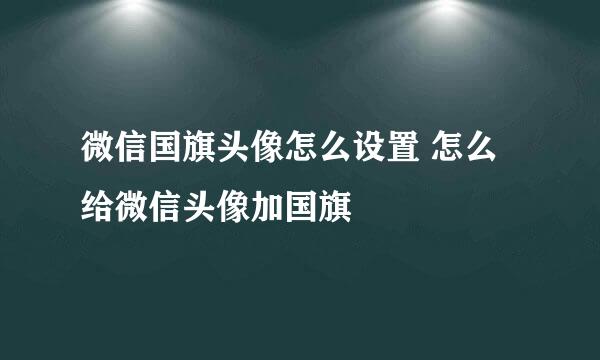 微信国旗头像怎么设置 怎么给微信头像加国旗