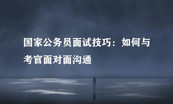 国家公务员面试技巧：如何与考官面对面沟通