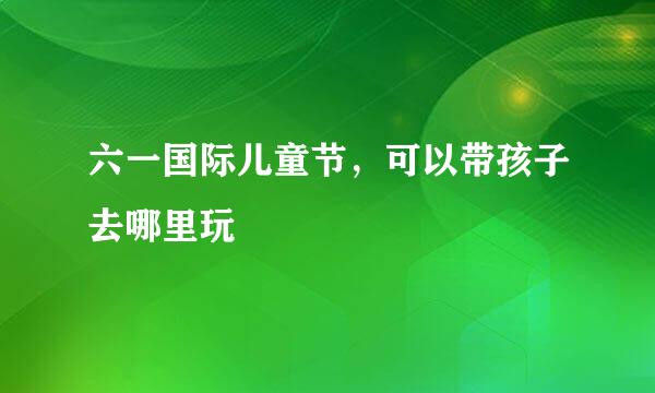 六一国际儿童节，可以带孩子去哪里玩