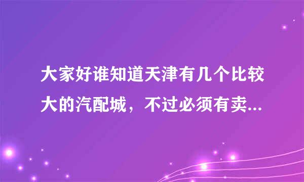 大家好谁知道天津有几个比较大的汽配城，不过必须有卖比亚迪F3和一汽丰田配件的