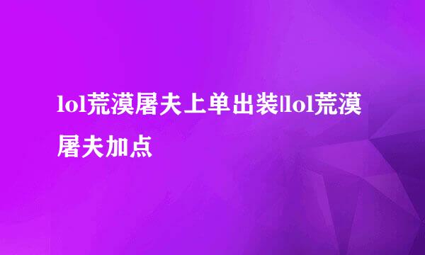 lol荒漠屠夫上单出装|lol荒漠屠夫加点