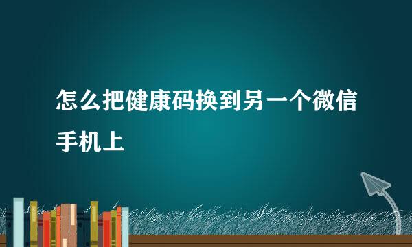 怎么把健康码换到另一个微信手机上