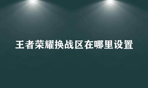 王者荣耀换战区在哪里设置