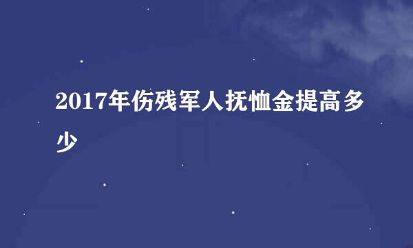 2017年伤残军人抚恤金提高多少