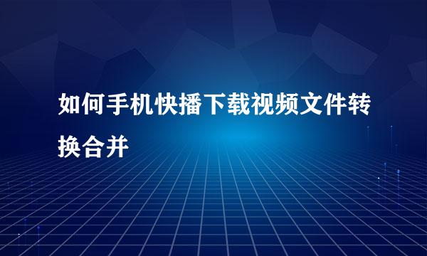 如何手机快播下载视频文件转换合并