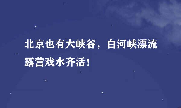 北京也有大峡谷，白河峡漂流露营戏水齐活！