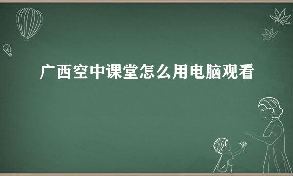 广西空中课堂怎么用电脑观看