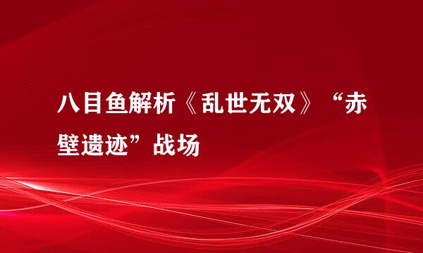 八目鱼解析《乱世无双》“赤壁遗迹”战场