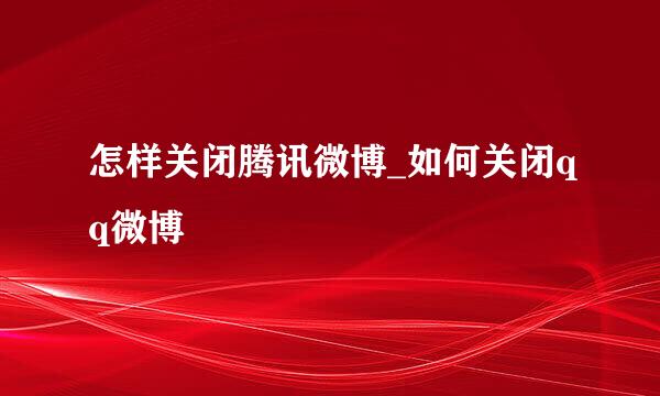 怎样关闭腾讯微博_如何关闭qq微博