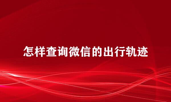 怎样查询微信的出行轨迹