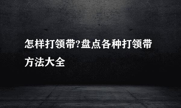 怎样打领带?盘点各种打领带方法大全