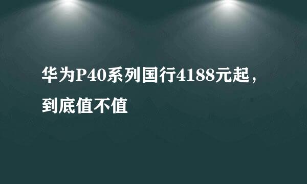 华为P40系列国行4188元起，到底值不值